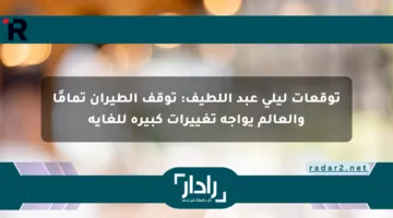 توقعات ليلى عبد اللطيف: توقف الطيران تمامًا والعالم يواجه تغييرات كبيرة للغاية